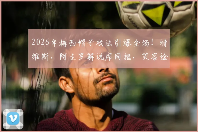 2026年梅西帽子戏法引爆全场!特维斯、阿圭罗解说席同框,笑容诠释昔日队友情