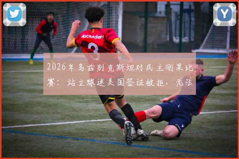 2026年乌兹别克斯坦对民主刚果比赛：站立球迷美国签证被拒，无法现场观战详情解读