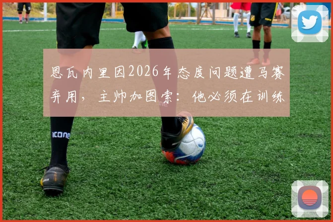 恩瓦内里因2026年态度问题遭马赛弃用，主帅加图索：他必须在训练中付出更多，一名英格兰新星的警示