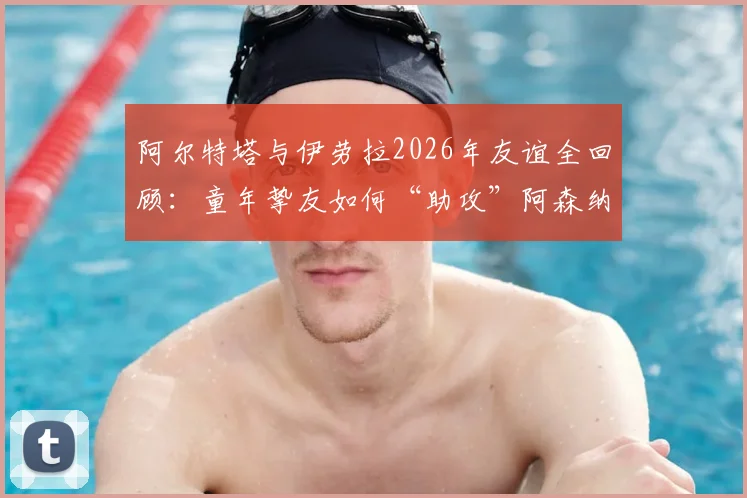 阿尔特塔与伊劳拉2026年友谊全回顾：童年挚友如何“助攻”阿森纳争冠，深度解析伯恩茅斯主帅的战术与影响