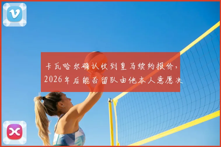 卡瓦哈尔确认收到皇马续约报价,2026年后能否留队由他本人意愿决定