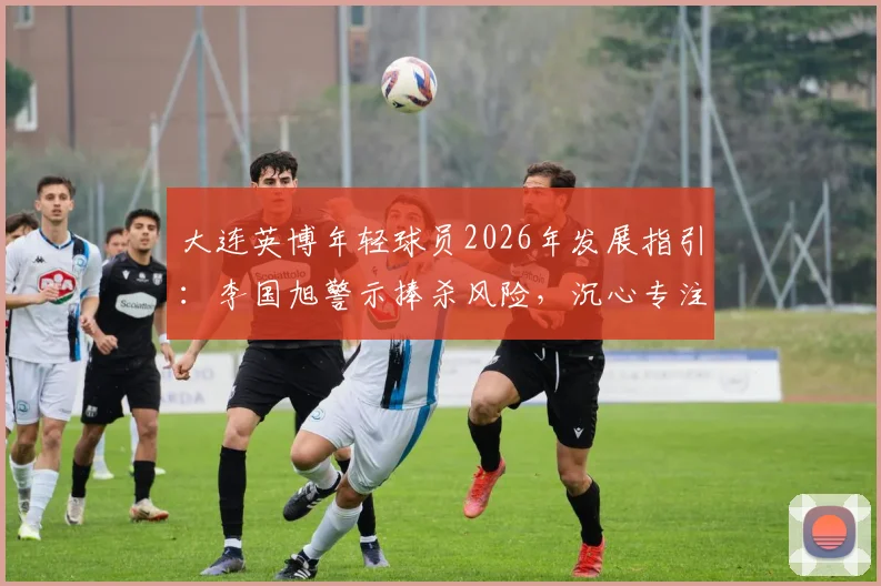 大连英博年轻球员2026年发展指引：李国旭警示捧杀风险，沉心专注训练是关键