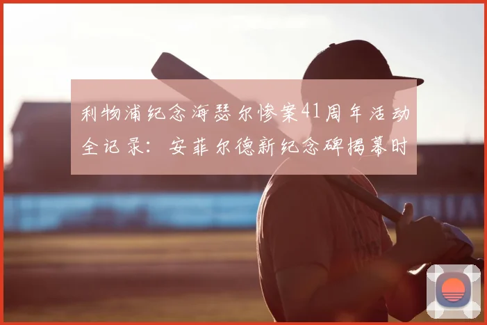 利物浦纪念海瑟尔惨案41周年活动全记录:安菲尔德新纪念碑揭幕时间与参观指南