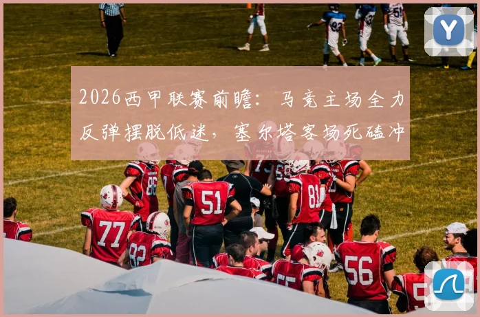 2026西甲联赛前瞻：马竞主场全力反弹摆脱低迷，塞尔塔客场死磕冲击欧战区席位