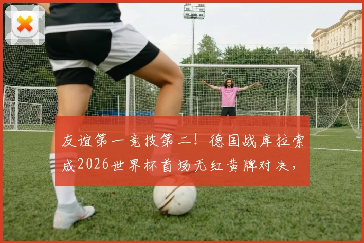 友谊第一竞技第二!德国战库拉索成2026世界杯首场无红黄牌对决,纯净赛事引热议