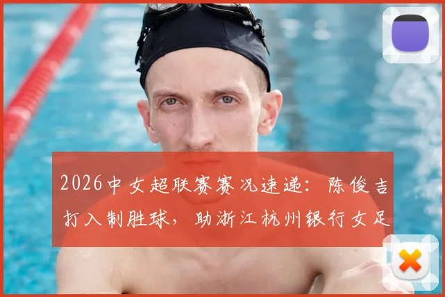 2026中女超联赛赛况速递：陈俊吉打入制胜球，助浙江杭州银行女足1-0力克四川女足，附最新积分榜解析