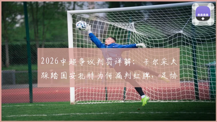 2026中超争议判罚详解：卡尔采夫踩踏国安孔特为何漏判红牌，足协评议标准引深思