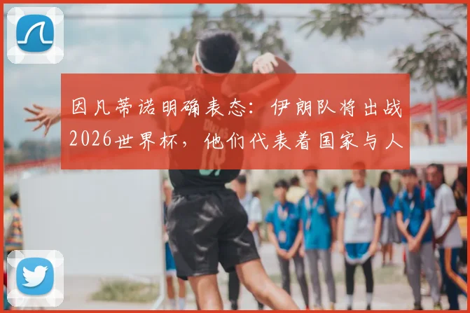 因凡蒂诺明确表态:伊朗队将出战2026世界杯,他们代表着国家与人民,参赛前景深度分析