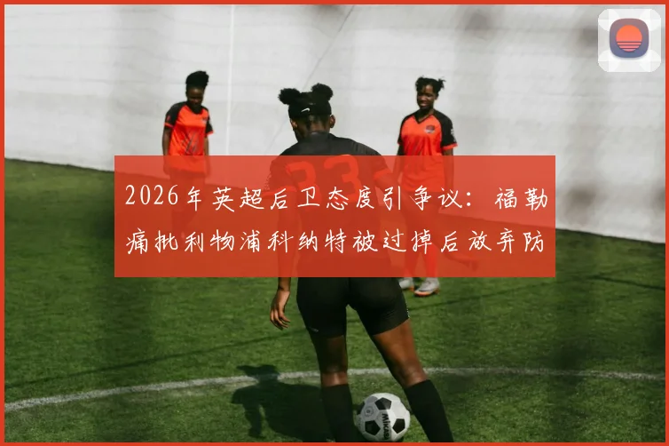2026年英超后卫态度引争议:福勒痛批利物浦科纳特被过掉后放弃防守,展现失败者心态