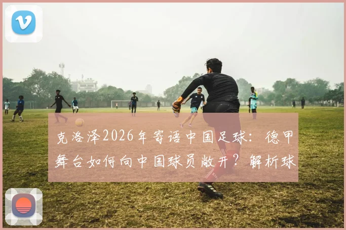 克洛泽2026年寄语中国足球：德甲舞台如何向中国球员敞开？解析球员登陆欧洲的必备条件与青训启示