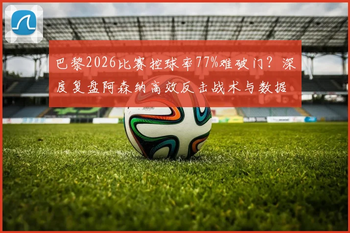 巴黎2026比赛控球率77%难破门?深度复盘阿森纳高效反击战术与数据悖论