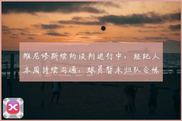 维尼修斯续约谈判进行中，经纪人本周持续沟通，球员暂未归队合练引关注