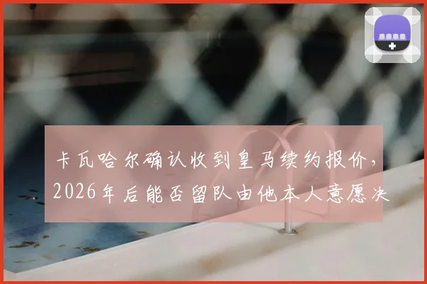 卡瓦哈尔确认收到皇马续约报价，2026年后能否留队由他本人意愿决定