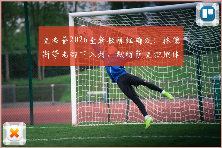 克洛普2026全新教练组确定：林德斯等老部下入列，默特萨克担纲体育总监职责详解