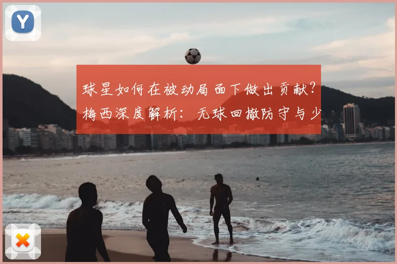 球星如何在被动局面下做出贡献？梅西深度解析：无球回撤防守与少人作战的扭转艺术