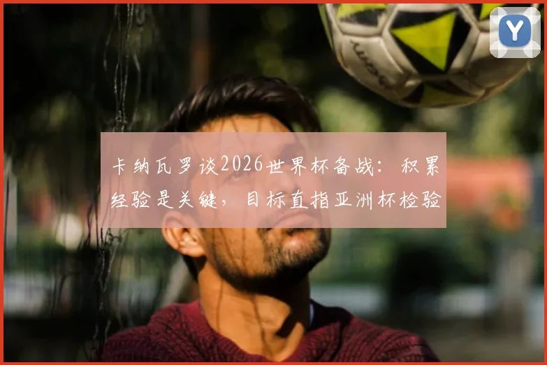 卡纳瓦罗谈2026世界杯备战：积累经验是关键，目标直指亚洲杯检验成色