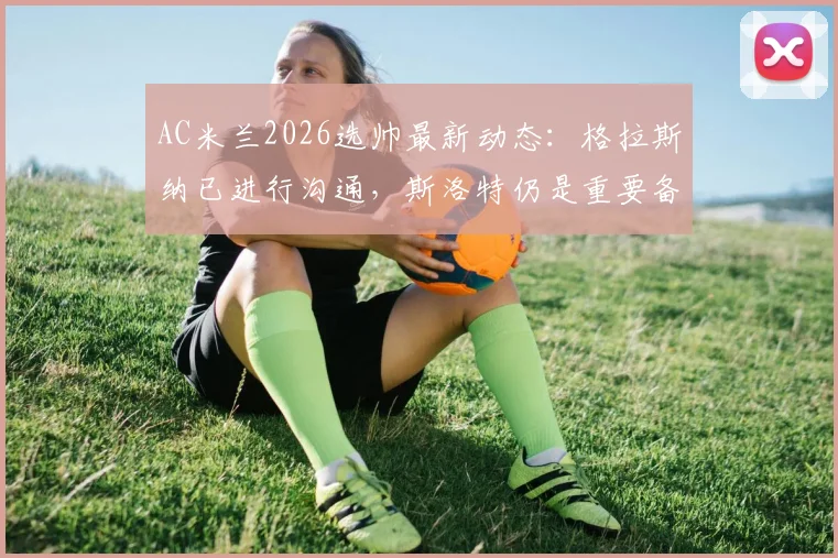 AC米兰2026选帅最新动态：格拉斯纳已进行沟通，斯洛特仍是重要备选，皮奥利接班人分析