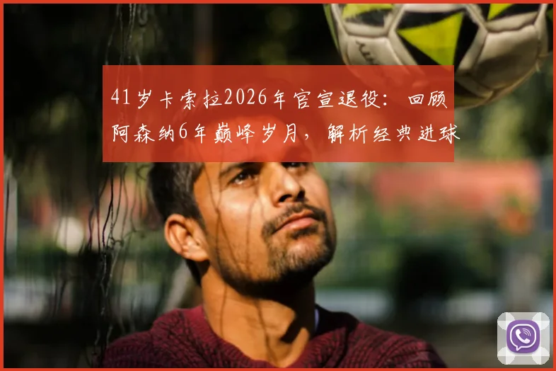 41岁卡索拉2026年官宣退役:回顾阿森纳6年巅峰岁月,解析经典进球与技术特点,探讨未来去向