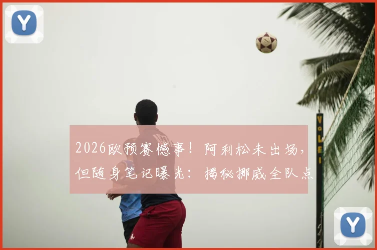 2026欧预赛憾事！阿利松未出场，但随身笔记曝光：揭秘挪威全队点球习惯详细记录，展现顶级门将赛前准备