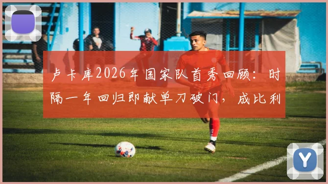 卢卡库2026年国家队首秀回顾：时隔一年回归即献单刀破门，成比利时战胜克罗地亚关键先生