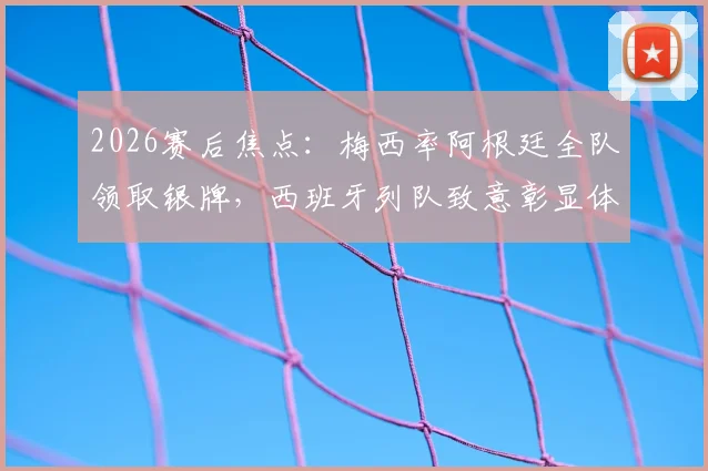 2026赛后焦点:梅西率阿根廷全队领取银牌,西班牙列队致意彰显体育精神全记录