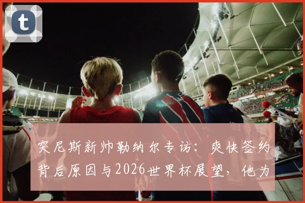 突尼斯新帅勒纳尔专访:爽快签约背后原因与2026世界杯展望,他为何称日本是亚洲最强?